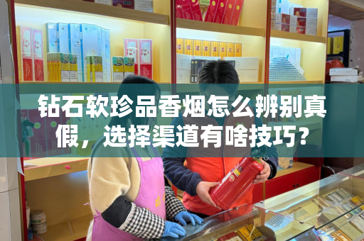 钻石软珍品香烟怎么辨别真假，选择渠道有啥技巧？